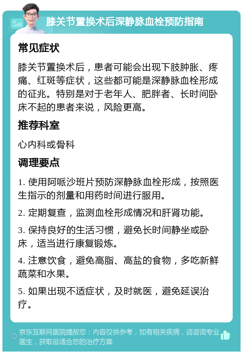 膝关节置换术后深静脉血栓预防指南 常见症状 膝关节置换术后，患者可能会出现下肢肿胀、疼痛、红斑等症状，这些都可能是深静脉血栓形成的征兆。特别是对于老年人、肥胖者、长时间卧床不起的患者来说，风险更高。 推荐科室 心内科或骨科 调理要点 1. 使用阿哌沙班片预防深静脉血栓形成，按照医生指示的剂量和用药时间进行服用。 2. 定期复查，监测血栓形成情况和肝肾功能。 3. 保持良好的生活习惯，避免长时间静坐或卧床，适当进行康复锻炼。 4. 注意饮食，避免高脂、高盐的食物，多吃新鲜蔬菜和水果。 5. 如果出现不适症状，及时就医，避免延误治疗。