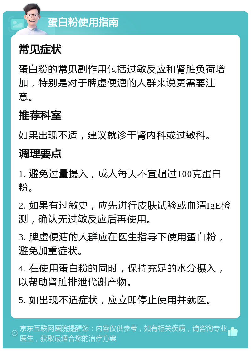 蛋白粉使用指南 常见症状 蛋白粉的常见副作用包括过敏反应和肾脏负荷增加，特别是对于脾虚便溏的人群来说更需要注意。 推荐科室 如果出现不适，建议就诊于肾内科或过敏科。 调理要点 1. 避免过量摄入，成人每天不宜超过100克蛋白粉。 2. 如果有过敏史，应先进行皮肤试验或血清IgE检测，确认无过敏反应后再使用。 3. 脾虚便溏的人群应在医生指导下使用蛋白粉，避免加重症状。 4. 在使用蛋白粉的同时，保持充足的水分摄入，以帮助肾脏排泄代谢产物。 5. 如出现不适症状，应立即停止使用并就医。