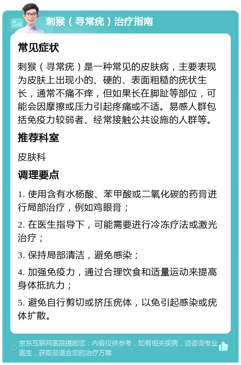 刺猴（寻常疣）治疗指南 常见症状 刺猴（寻常疣）是一种常见的皮肤病，主要表现为皮肤上出现小的、硬的、表面粗糙的疣状生长，通常不痛不痒，但如果长在脚趾等部位，可能会因摩擦或压力引起疼痛或不适。易感人群包括免疫力较弱者、经常接触公共设施的人群等。 推荐科室 皮肤科 调理要点 1. 使用含有水杨酸、苯甲酸或二氧化碳的药膏进行局部治疗，例如鸡眼膏； 2. 在医生指导下，可能需要进行冷冻疗法或激光治疗； 3. 保持局部清洁，避免感染； 4. 加强免疫力，通过合理饮食和适量运动来提高身体抵抗力； 5. 避免自行剪切或挤压疣体，以免引起感染或疣体扩散。