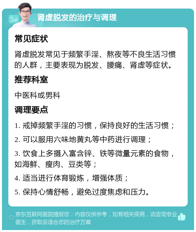 肾虚脱发的治疗与调理 常见症状 肾虚脱发常见于频繁手淫、熬夜等不良生活习惯的人群，主要表现为脱发、腰痛、肾虚等症状。 推荐科室 中医科或男科 调理要点 1. 戒掉频繁手淫的习惯，保持良好的生活习惯； 2. 可以服用六味地黄丸等中药进行调理； 3. 饮食上多摄入富含锌、铁等微量元素的食物，如海鲜、瘦肉、豆类等； 4. 适当进行体育锻炼，增强体质； 5. 保持心情舒畅，避免过度焦虑和压力。