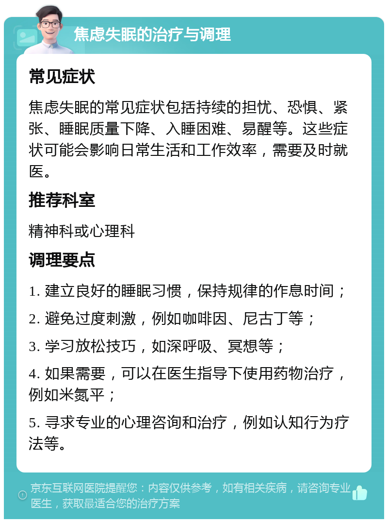 焦虑失眠的治疗与调理 常见症状 焦虑失眠的常见症状包括持续的担忧、恐惧、紧张、睡眠质量下降、入睡困难、易醒等。这些症状可能会影响日常生活和工作效率，需要及时就医。 推荐科室 精神科或心理科 调理要点 1. 建立良好的睡眠习惯，保持规律的作息时间； 2. 避免过度刺激，例如咖啡因、尼古丁等； 3. 学习放松技巧，如深呼吸、冥想等； 4. 如果需要，可以在医生指导下使用药物治疗，例如米氮平； 5. 寻求专业的心理咨询和治疗，例如认知行为疗法等。