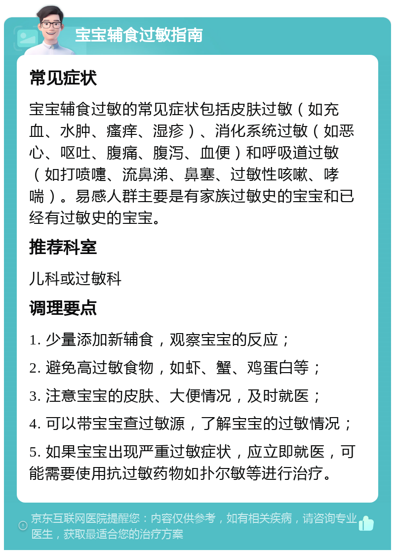 宝宝辅食过敏指南 常见症状 宝宝辅食过敏的常见症状包括皮肤过敏（如充血、水肿、瘙痒、湿疹）、消化系统过敏（如恶心、呕吐、腹痛、腹泻、血便）和呼吸道过敏（如打喷嚏、流鼻涕、鼻塞、过敏性咳嗽、哮喘）。易感人群主要是有家族过敏史的宝宝和已经有过敏史的宝宝。 推荐科室 儿科或过敏科 调理要点 1. 少量添加新辅食，观察宝宝的反应； 2. 避免高过敏食物，如虾、蟹、鸡蛋白等； 3. 注意宝宝的皮肤、大便情况，及时就医； 4. 可以带宝宝查过敏源，了解宝宝的过敏情况； 5. 如果宝宝出现严重过敏症状，应立即就医，可能需要使用抗过敏药物如扑尔敏等进行治疗。