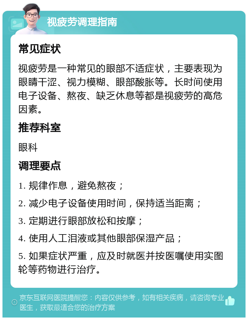 视疲劳调理指南 常见症状 视疲劳是一种常见的眼部不适症状，主要表现为眼睛干涩、视力模糊、眼部酸胀等。长时间使用电子设备、熬夜、缺乏休息等都是视疲劳的高危因素。 推荐科室 眼科 调理要点 1. 规律作息，避免熬夜； 2. 减少电子设备使用时间，保持适当距离； 3. 定期进行眼部放松和按摩； 4. 使用人工泪液或其他眼部保湿产品； 5. 如果症状严重，应及时就医并按医嘱使用实图轮等药物进行治疗。