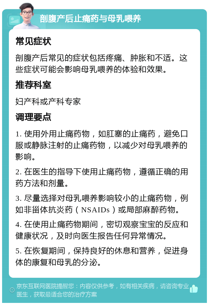 剖腹产后止痛药与母乳喂养 常见症状 剖腹产后常见的症状包括疼痛、肿胀和不适。这些症状可能会影响母乳喂养的体验和效果。 推荐科室 妇产科或产科专家 调理要点 1. 使用外用止痛药物，如肛塞的止痛药，避免口服或静脉注射的止痛药物，以减少对母乳喂养的影响。 2. 在医生的指导下使用止痛药物，遵循正确的用药方法和剂量。 3. 尽量选择对母乳喂养影响较小的止痛药物，例如非甾体抗炎药（NSAIDs）或局部麻醉药物。 4. 在使用止痛药物期间，密切观察宝宝的反应和健康状况，及时向医生报告任何异常情况。 5. 在恢复期间，保持良好的休息和营养，促进身体的康复和母乳的分泌。