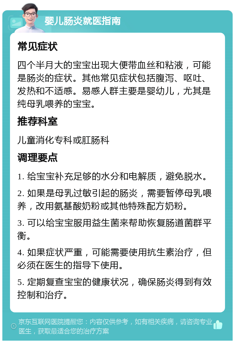 婴儿肠炎就医指南 常见症状 四个半月大的宝宝出现大便带血丝和粘液，可能是肠炎的症状。其他常见症状包括腹泻、呕吐、发热和不适感。易感人群主要是婴幼儿，尤其是纯母乳喂养的宝宝。 推荐科室 儿童消化专科或肛肠科 调理要点 1. 给宝宝补充足够的水分和电解质，避免脱水。 2. 如果是母乳过敏引起的肠炎，需要暂停母乳喂养，改用氨基酸奶粉或其他特殊配方奶粉。 3. 可以给宝宝服用益生菌来帮助恢复肠道菌群平衡。 4. 如果症状严重，可能需要使用抗生素治疗，但必须在医生的指导下使用。 5. 定期复查宝宝的健康状况，确保肠炎得到有效控制和治疗。