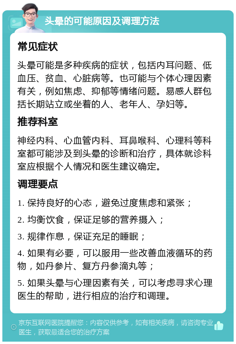 头晕的可能原因及调理方法 常见症状 头晕可能是多种疾病的症状，包括内耳问题、低血压、贫血、心脏病等。也可能与个体心理因素有关，例如焦虑、抑郁等情绪问题。易感人群包括长期站立或坐着的人、老年人、孕妇等。 推荐科室 神经内科、心血管内科、耳鼻喉科、心理科等科室都可能涉及到头晕的诊断和治疗，具体就诊科室应根据个人情况和医生建议确定。 调理要点 1. 保持良好的心态，避免过度焦虑和紧张； 2. 均衡饮食，保证足够的营养摄入； 3. 规律作息，保证充足的睡眠； 4. 如果有必要，可以服用一些改善血液循环的药物，如丹参片、复方丹参滴丸等； 5. 如果头晕与心理因素有关，可以考虑寻求心理医生的帮助，进行相应的治疗和调理。