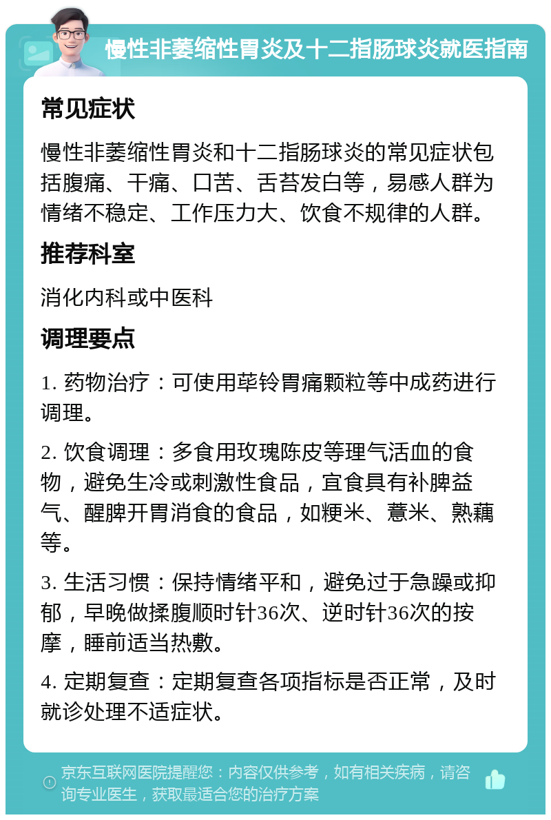 慢性非萎缩性胃炎及十二指肠球炎就医指南 常见症状 慢性非萎缩性胃炎和十二指肠球炎的常见症状包括腹痛、干痛、口苦、舌苔发白等，易感人群为情绪不稳定、工作压力大、饮食不规律的人群。 推荐科室 消化内科或中医科 调理要点 1. 药物治疗：可使用荜铃胃痛颗粒等中成药进行调理。 2. 饮食调理：多食用玫瑰陈皮等理气活血的食物，避免生冷或刺激性食品，宜食具有补脾益气、醒脾开胃消食的食品，如粳米、薏米、熟藕等。 3. 生活习惯：保持情绪平和，避免过于急躁或抑郁，早晚做揉腹顺时针36次、逆时针36次的按摩，睡前适当热敷。 4. 定期复查：定期复查各项指标是否正常，及时就诊处理不适症状。