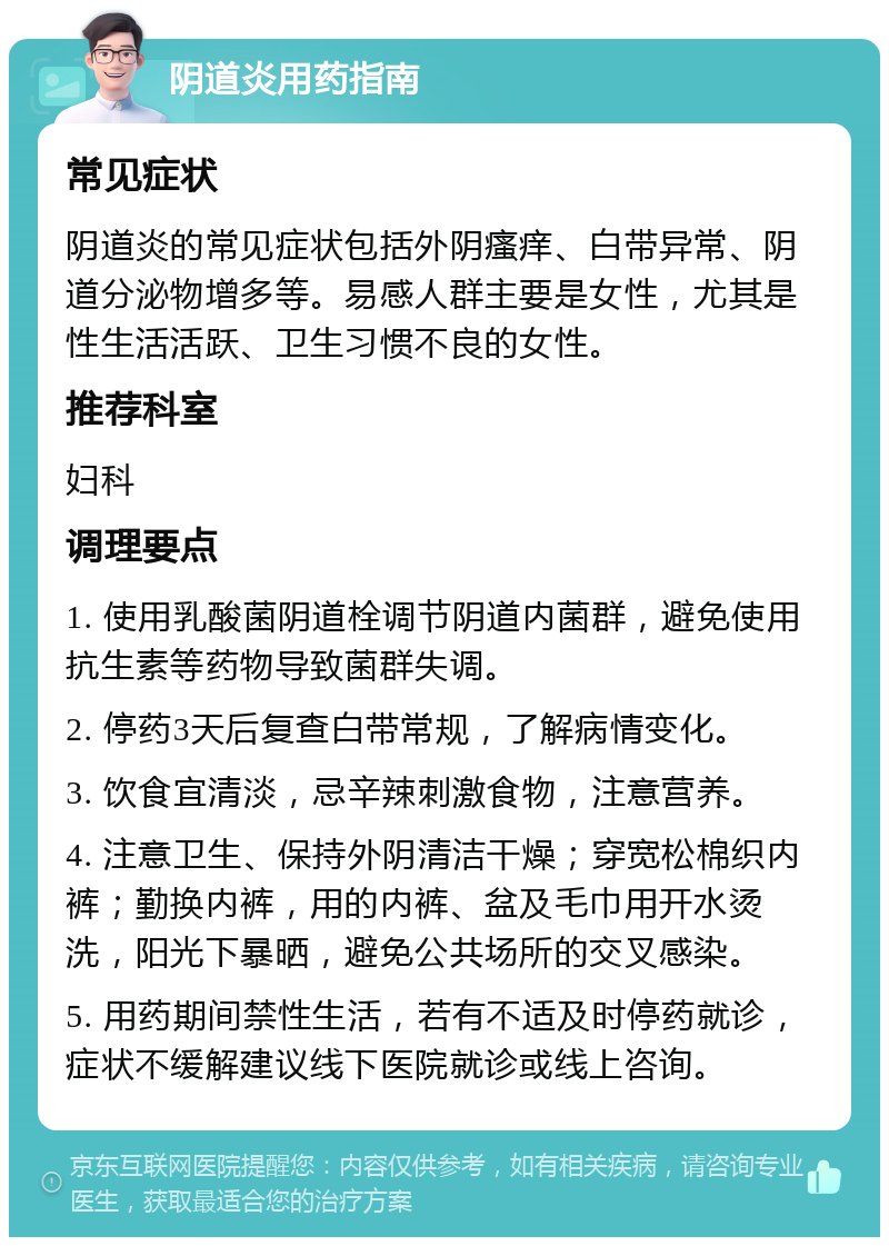 阴道炎用药指南 常见症状 阴道炎的常见症状包括外阴瘙痒、白带异常、阴道分泌物增多等。易感人群主要是女性，尤其是性生活活跃、卫生习惯不良的女性。 推荐科室 妇科 调理要点 1. 使用乳酸菌阴道栓调节阴道内菌群，避免使用抗生素等药物导致菌群失调。 2. 停药3天后复查白带常规，了解病情变化。 3. 饮食宜清淡，忌辛辣刺激食物，注意营养。 4. 注意卫生、保持外阴清洁干燥；穿宽松棉织内裤；勤换内裤，用的内裤、盆及毛巾用开水烫洗，阳光下暴晒，避免公共场所的交叉感染。 5. 用药期间禁性生活，若有不适及时停药就诊，症状不缓解建议线下医院就诊或线上咨询。