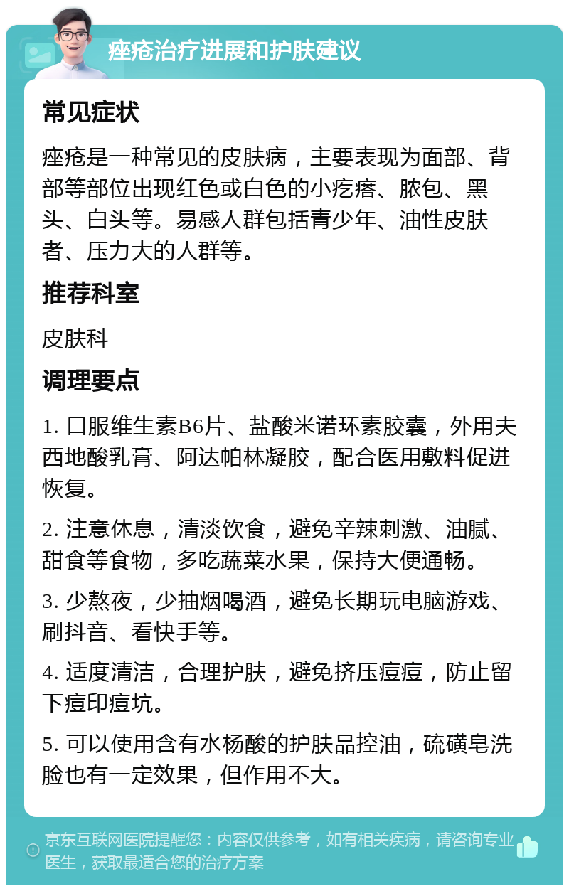 痤疮治疗进展和护肤建议 常见症状 痤疮是一种常见的皮肤病，主要表现为面部、背部等部位出现红色或白色的小疙瘩、脓包、黑头、白头等。易感人群包括青少年、油性皮肤者、压力大的人群等。 推荐科室 皮肤科 调理要点 1. 口服维生素B6片、盐酸米诺环素胶囊，外用夫西地酸乳膏、阿达帕林凝胶，配合医用敷料促进恢复。 2. 注意休息，清淡饮食，避免辛辣刺激、油腻、甜食等食物，多吃蔬菜水果，保持大便通畅。 3. 少熬夜，少抽烟喝酒，避免长期玩电脑游戏、刷抖音、看快手等。 4. 适度清洁，合理护肤，避免挤压痘痘，防止留下痘印痘坑。 5. 可以使用含有水杨酸的护肤品控油，硫磺皂洗脸也有一定效果，但作用不大。