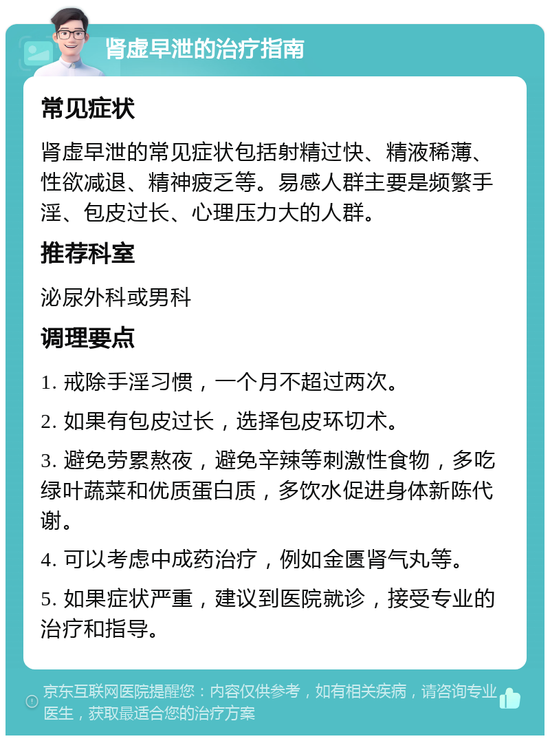 肾虚早泄的治疗指南 常见症状 肾虚早泄的常见症状包括射精过快、精液稀薄、性欲减退、精神疲乏等。易感人群主要是频繁手淫、包皮过长、心理压力大的人群。 推荐科室 泌尿外科或男科 调理要点 1. 戒除手淫习惯，一个月不超过两次。 2. 如果有包皮过长，选择包皮环切术。 3. 避免劳累熬夜，避免辛辣等刺激性食物，多吃绿叶蔬菜和优质蛋白质，多饮水促进身体新陈代谢。 4. 可以考虑中成药治疗，例如金匮肾气丸等。 5. 如果症状严重，建议到医院就诊，接受专业的治疗和指导。