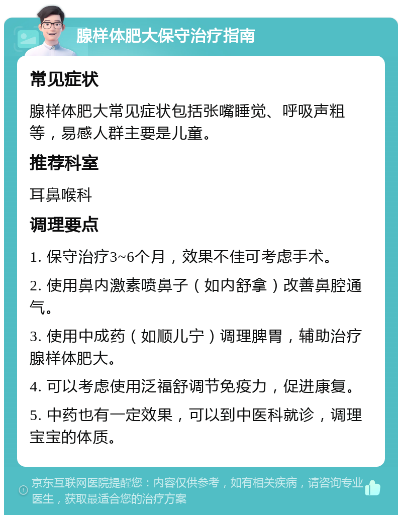 腺样体肥大保守治疗指南 常见症状 腺样体肥大常见症状包括张嘴睡觉、呼吸声粗等，易感人群主要是儿童。 推荐科室 耳鼻喉科 调理要点 1. 保守治疗3~6个月，效果不佳可考虑手术。 2. 使用鼻内激素喷鼻子（如内舒拿）改善鼻腔通气。 3. 使用中成药（如顺儿宁）调理脾胃，辅助治疗腺样体肥大。 4. 可以考虑使用泛福舒调节免疫力，促进康复。 5. 中药也有一定效果，可以到中医科就诊，调理宝宝的体质。