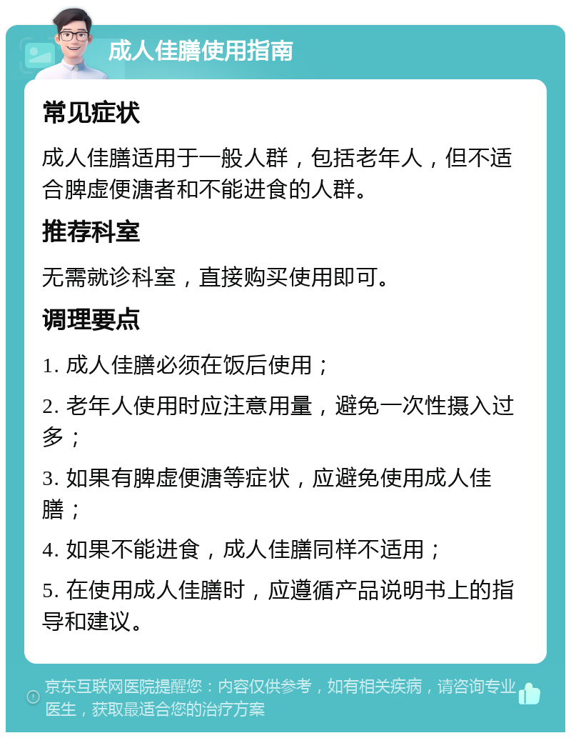 成人佳膳使用指南 常见症状 成人佳膳适用于一般人群，包括老年人，但不适合脾虚便溏者和不能进食的人群。 推荐科室 无需就诊科室，直接购买使用即可。 调理要点 1. 成人佳膳必须在饭后使用； 2. 老年人使用时应注意用量，避免一次性摄入过多； 3. 如果有脾虚便溏等症状，应避免使用成人佳膳； 4. 如果不能进食，成人佳膳同样不适用； 5. 在使用成人佳膳时，应遵循产品说明书上的指导和建议。