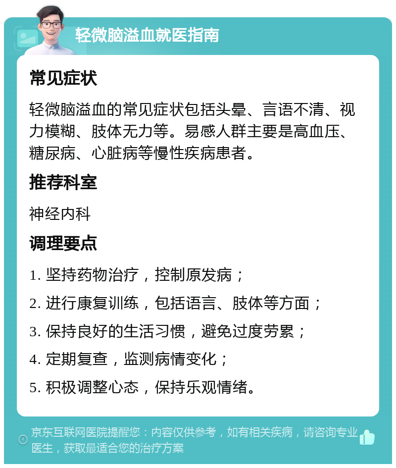 轻微脑溢血就医指南 常见症状 轻微脑溢血的常见症状包括头晕、言语不清、视力模糊、肢体无力等。易感人群主要是高血压、糖尿病、心脏病等慢性疾病患者。 推荐科室 神经内科 调理要点 1. 坚持药物治疗，控制原发病； 2. 进行康复训练，包括语言、肢体等方面； 3. 保持良好的生活习惯，避免过度劳累； 4. 定期复查，监测病情变化； 5. 积极调整心态，保持乐观情绪。