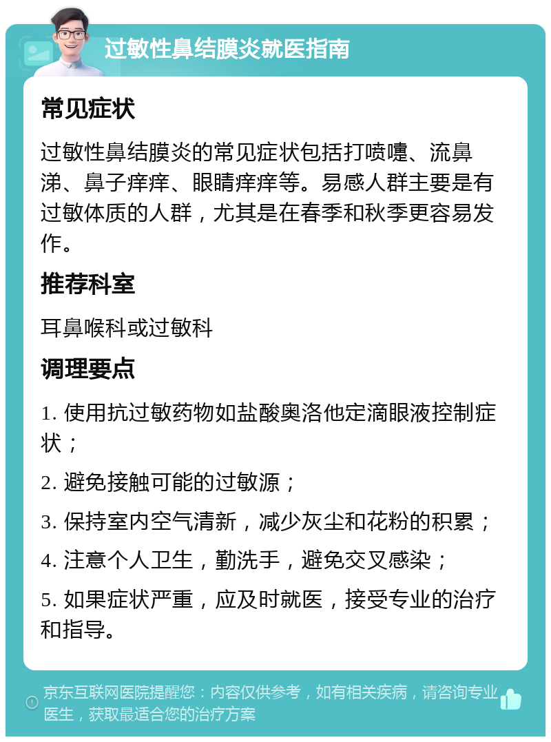 过敏性鼻结膜炎就医指南 常见症状 过敏性鼻结膜炎的常见症状包括打喷嚏、流鼻涕、鼻子痒痒、眼睛痒痒等。易感人群主要是有过敏体质的人群，尤其是在春季和秋季更容易发作。 推荐科室 耳鼻喉科或过敏科 调理要点 1. 使用抗过敏药物如盐酸奥洛他定滴眼液控制症状； 2. 避免接触可能的过敏源； 3. 保持室内空气清新，减少灰尘和花粉的积累； 4. 注意个人卫生，勤洗手，避免交叉感染； 5. 如果症状严重，应及时就医，接受专业的治疗和指导。