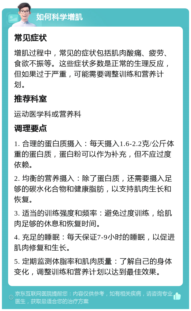 如何科学增肌 常见症状 增肌过程中，常见的症状包括肌肉酸痛、疲劳、食欲不振等。这些症状多数是正常的生理反应，但如果过于严重，可能需要调整训练和营养计划。 推荐科室 运动医学科或营养科 调理要点 1. 合理的蛋白质摄入：每天摄入1.6-2.2克/公斤体重的蛋白质，蛋白粉可以作为补充，但不应过度依赖。 2. 均衡的营养摄入：除了蛋白质，还需要摄入足够的碳水化合物和健康脂肪，以支持肌肉生长和恢复。 3. 适当的训练强度和频率：避免过度训练，给肌肉足够的休息和恢复时间。 4. 充足的睡眠：每天保证7-9小时的睡眠，以促进肌肉修复和生长。 5. 定期监测体脂率和肌肉质量：了解自己的身体变化，调整训练和营养计划以达到最佳效果。