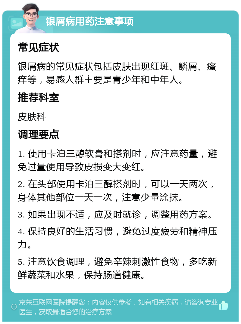 银屑病用药注意事项 常见症状 银屑病的常见症状包括皮肤出现红斑、鳞屑、瘙痒等，易感人群主要是青少年和中年人。 推荐科室 皮肤科 调理要点 1. 使用卡泊三醇软膏和搽剂时，应注意药量，避免过量使用导致皮损变大变红。 2. 在头部使用卡泊三醇搽剂时，可以一天两次，身体其他部位一天一次，注意少量涂抹。 3. 如果出现不适，应及时就诊，调整用药方案。 4. 保持良好的生活习惯，避免过度疲劳和精神压力。 5. 注意饮食调理，避免辛辣刺激性食物，多吃新鲜蔬菜和水果，保持肠道健康。