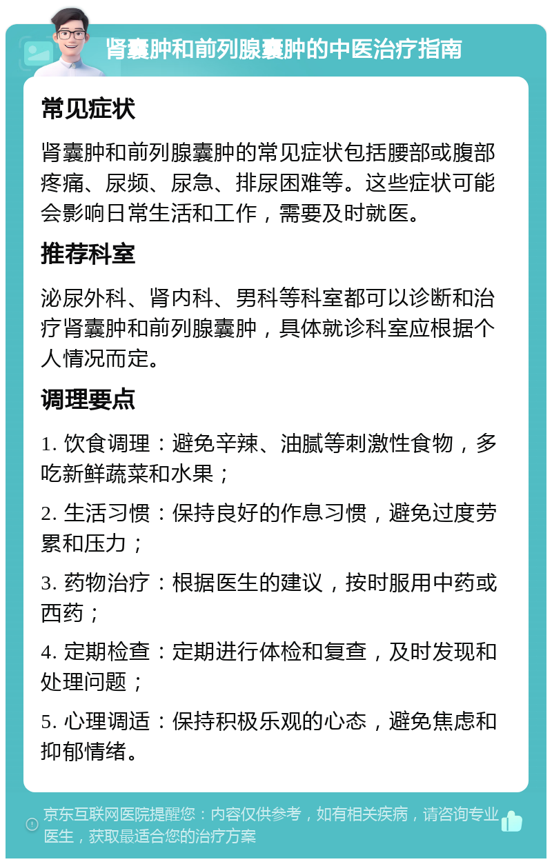 肾囊肿和前列腺囊肿的中医治疗指南 常见症状 肾囊肿和前列腺囊肿的常见症状包括腰部或腹部疼痛、尿频、尿急、排尿困难等。这些症状可能会影响日常生活和工作，需要及时就医。 推荐科室 泌尿外科、肾内科、男科等科室都可以诊断和治疗肾囊肿和前列腺囊肿，具体就诊科室应根据个人情况而定。 调理要点 1. 饮食调理：避免辛辣、油腻等刺激性食物，多吃新鲜蔬菜和水果； 2. 生活习惯：保持良好的作息习惯，避免过度劳累和压力； 3. 药物治疗：根据医生的建议，按时服用中药或西药； 4. 定期检查：定期进行体检和复查，及时发现和处理问题； 5. 心理调适：保持积极乐观的心态，避免焦虑和抑郁情绪。