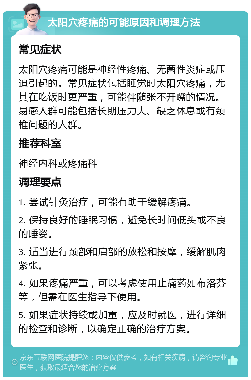 太阳穴疼痛的可能原因和调理方法 常见症状 太阳穴疼痛可能是神经性疼痛、无菌性炎症或压迫引起的。常见症状包括睡觉时太阳穴疼痛，尤其在吃饭时更严重，可能伴随张不开嘴的情况。易感人群可能包括长期压力大、缺乏休息或有颈椎问题的人群。 推荐科室 神经内科或疼痛科 调理要点 1. 尝试针灸治疗，可能有助于缓解疼痛。 2. 保持良好的睡眠习惯，避免长时间低头或不良的睡姿。 3. 适当进行颈部和肩部的放松和按摩，缓解肌肉紧张。 4. 如果疼痛严重，可以考虑使用止痛药如布洛芬等，但需在医生指导下使用。 5. 如果症状持续或加重，应及时就医，进行详细的检查和诊断，以确定正确的治疗方案。