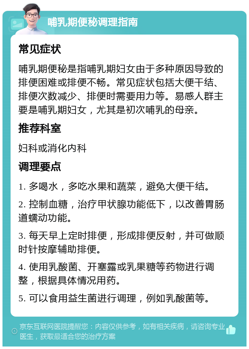 哺乳期便秘调理指南 常见症状 哺乳期便秘是指哺乳期妇女由于多种原因导致的排便困难或排便不畅。常见症状包括大便干结、排便次数减少、排便时需要用力等。易感人群主要是哺乳期妇女，尤其是初次哺乳的母亲。 推荐科室 妇科或消化内科 调理要点 1. 多喝水，多吃水果和蔬菜，避免大便干结。 2. 控制血糖，治疗甲状腺功能低下，以改善胃肠道蠕动功能。 3. 每天早上定时排便，形成排便反射，并可做顺时针按摩辅助排便。 4. 使用乳酸菌、开塞露或乳果糖等药物进行调整，根据具体情况用药。 5. 可以食用益生菌进行调理，例如乳酸菌等。