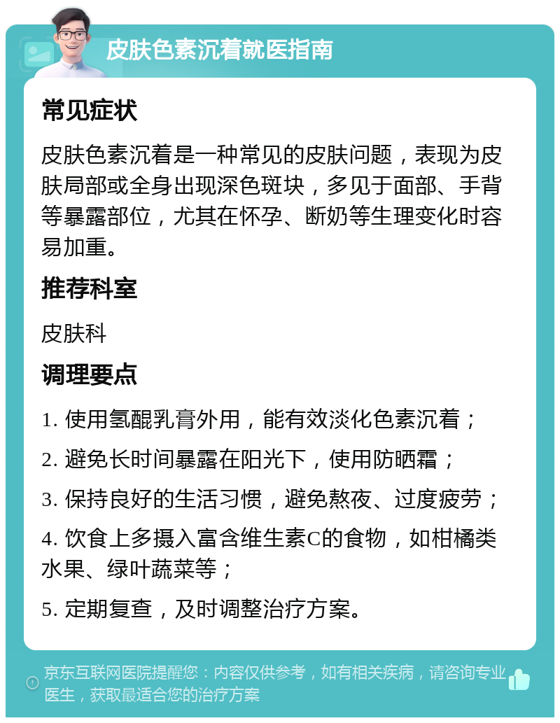 皮肤色素沉着就医指南 常见症状 皮肤色素沉着是一种常见的皮肤问题，表现为皮肤局部或全身出现深色斑块，多见于面部、手背等暴露部位，尤其在怀孕、断奶等生理变化时容易加重。 推荐科室 皮肤科 调理要点 1. 使用氢醌乳膏外用，能有效淡化色素沉着； 2. 避免长时间暴露在阳光下，使用防晒霜； 3. 保持良好的生活习惯，避免熬夜、过度疲劳； 4. 饮食上多摄入富含维生素C的食物，如柑橘类水果、绿叶蔬菜等； 5. 定期复查，及时调整治疗方案。