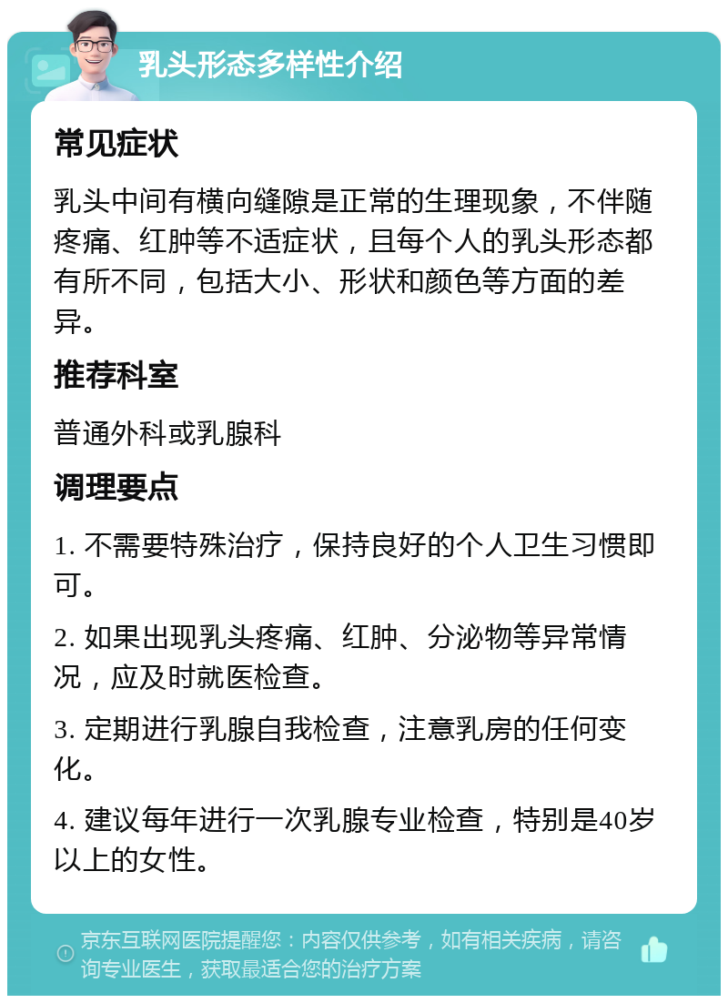 乳头形态多样性介绍 常见症状 乳头中间有横向缝隙是正常的生理现象，不伴随疼痛、红肿等不适症状，且每个人的乳头形态都有所不同，包括大小、形状和颜色等方面的差异。 推荐科室 普通外科或乳腺科 调理要点 1. 不需要特殊治疗，保持良好的个人卫生习惯即可。 2. 如果出现乳头疼痛、红肿、分泌物等异常情况，应及时就医检查。 3. 定期进行乳腺自我检查，注意乳房的任何变化。 4. 建议每年进行一次乳腺专业检查，特别是40岁以上的女性。