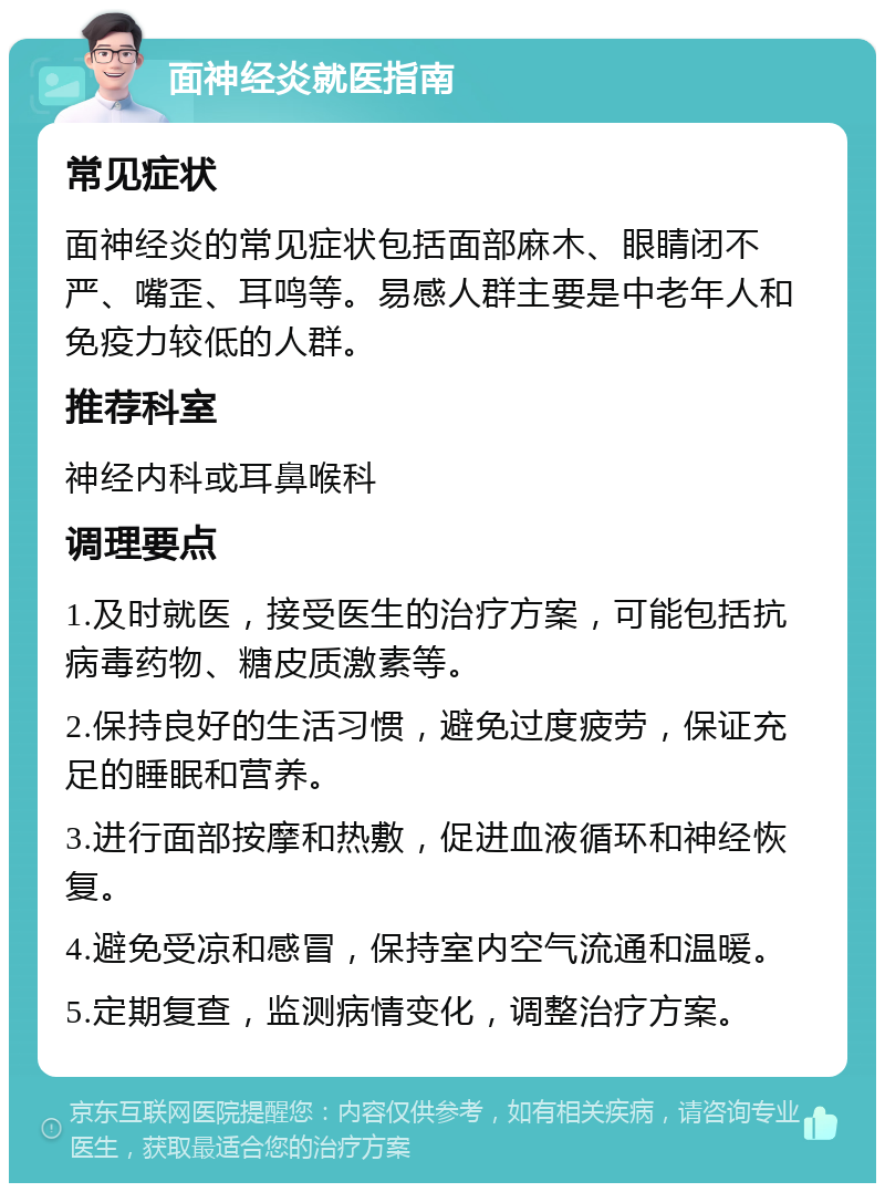 面神经炎就医指南 常见症状 面神经炎的常见症状包括面部麻木、眼睛闭不严、嘴歪、耳鸣等。易感人群主要是中老年人和免疫力较低的人群。 推荐科室 神经内科或耳鼻喉科 调理要点 1.及时就医，接受医生的治疗方案，可能包括抗病毒药物、糖皮质激素等。 2.保持良好的生活习惯，避免过度疲劳，保证充足的睡眠和营养。 3.进行面部按摩和热敷，促进血液循环和神经恢复。 4.避免受凉和感冒，保持室内空气流通和温暖。 5.定期复查，监测病情变化，调整治疗方案。