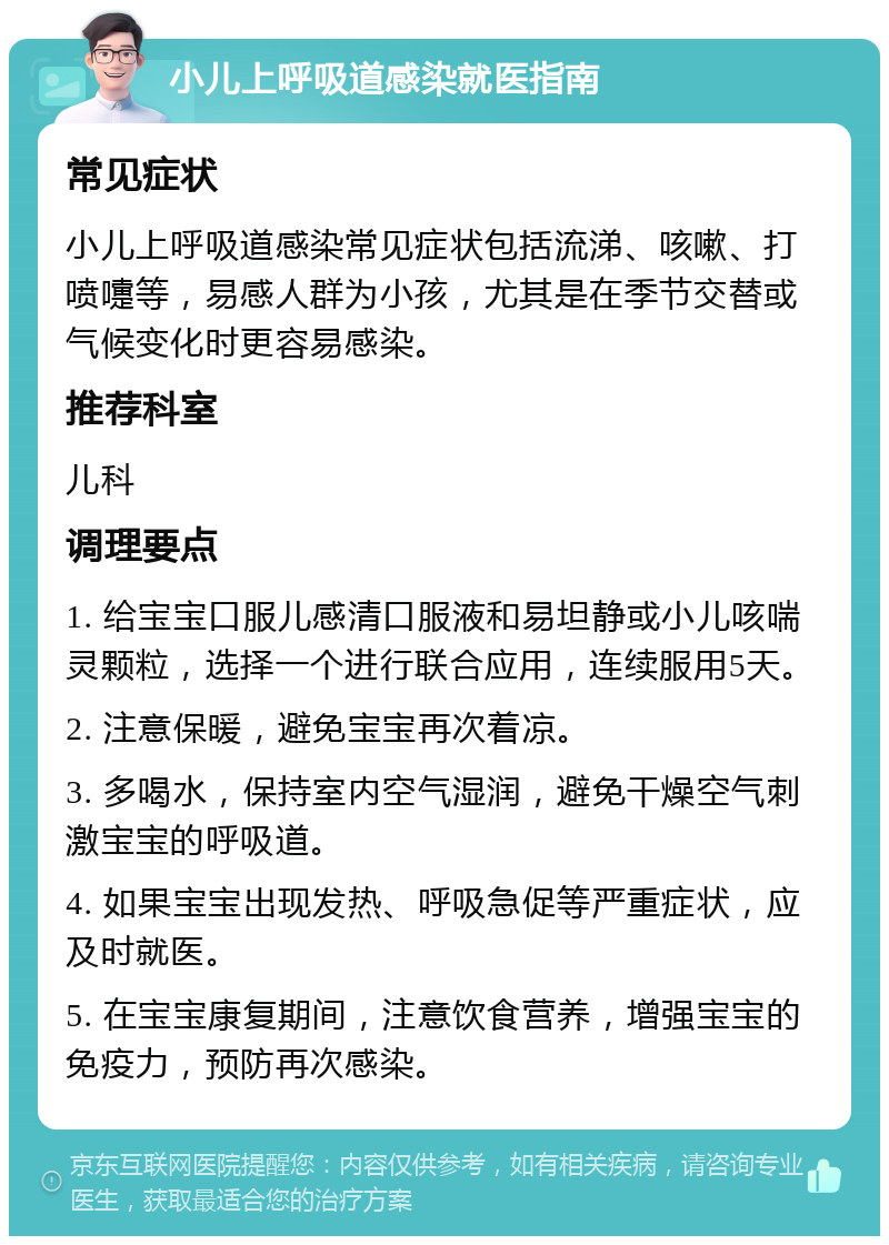 小儿上呼吸道感染就医指南 常见症状 小儿上呼吸道感染常见症状包括流涕、咳嗽、打喷嚏等，易感人群为小孩，尤其是在季节交替或气候变化时更容易感染。 推荐科室 儿科 调理要点 1. 给宝宝口服儿感清口服液和易坦静或小儿咳喘灵颗粒，选择一个进行联合应用，连续服用5天。 2. 注意保暖，避免宝宝再次着凉。 3. 多喝水，保持室内空气湿润，避免干燥空气刺激宝宝的呼吸道。 4. 如果宝宝出现发热、呼吸急促等严重症状，应及时就医。 5. 在宝宝康复期间，注意饮食营养，增强宝宝的免疫力，预防再次感染。