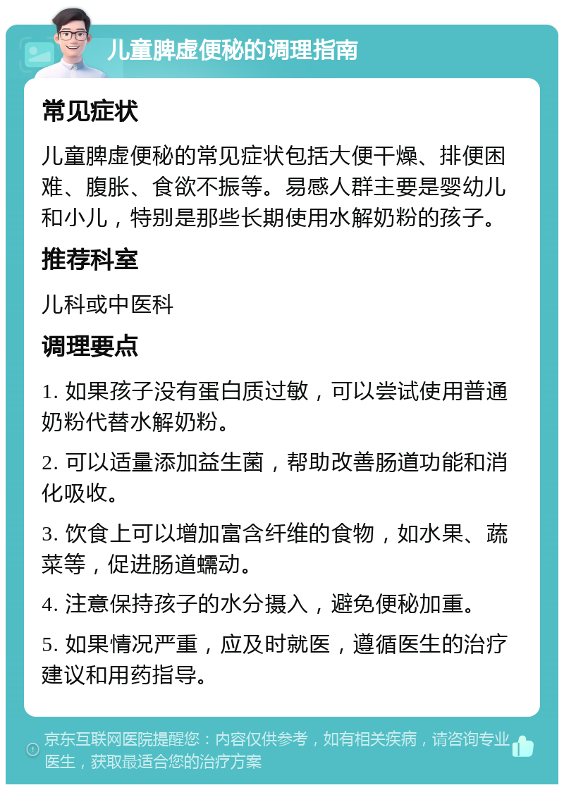 儿童脾虚便秘的调理指南 常见症状 儿童脾虚便秘的常见症状包括大便干燥、排便困难、腹胀、食欲不振等。易感人群主要是婴幼儿和小儿，特别是那些长期使用水解奶粉的孩子。 推荐科室 儿科或中医科 调理要点 1. 如果孩子没有蛋白质过敏，可以尝试使用普通奶粉代替水解奶粉。 2. 可以适量添加益生菌，帮助改善肠道功能和消化吸收。 3. 饮食上可以增加富含纤维的食物，如水果、蔬菜等，促进肠道蠕动。 4. 注意保持孩子的水分摄入，避免便秘加重。 5. 如果情况严重，应及时就医，遵循医生的治疗建议和用药指导。