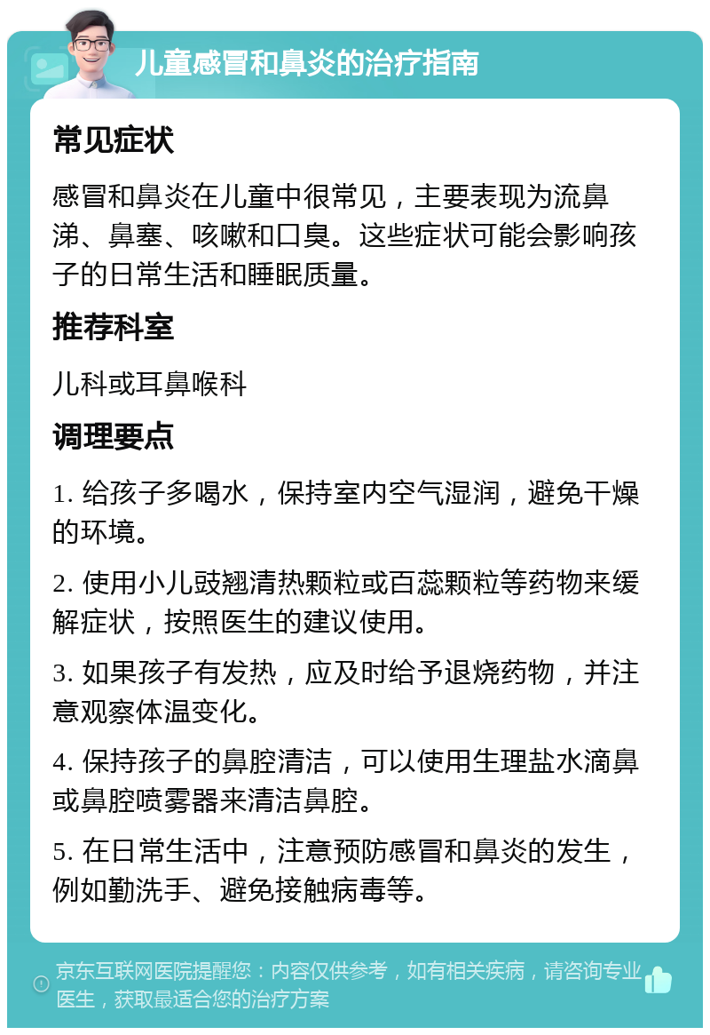 儿童感冒和鼻炎的治疗指南 常见症状 感冒和鼻炎在儿童中很常见，主要表现为流鼻涕、鼻塞、咳嗽和口臭。这些症状可能会影响孩子的日常生活和睡眠质量。 推荐科室 儿科或耳鼻喉科 调理要点 1. 给孩子多喝水，保持室内空气湿润，避免干燥的环境。 2. 使用小儿豉翘清热颗粒或百蕊颗粒等药物来缓解症状，按照医生的建议使用。 3. 如果孩子有发热，应及时给予退烧药物，并注意观察体温变化。 4. 保持孩子的鼻腔清洁，可以使用生理盐水滴鼻或鼻腔喷雾器来清洁鼻腔。 5. 在日常生活中，注意预防感冒和鼻炎的发生，例如勤洗手、避免接触病毒等。