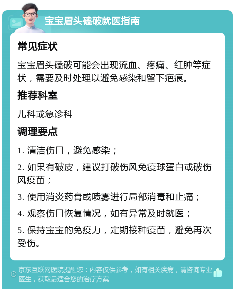 宝宝眉头磕破就医指南 常见症状 宝宝眉头磕破可能会出现流血、疼痛、红肿等症状，需要及时处理以避免感染和留下疤痕。 推荐科室 儿科或急诊科 调理要点 1. 清洁伤口，避免感染； 2. 如果有破皮，建议打破伤风免疫球蛋白或破伤风疫苗； 3. 使用消炎药膏或喷雾进行局部消毒和止痛； 4. 观察伤口恢复情况，如有异常及时就医； 5. 保持宝宝的免疫力，定期接种疫苗，避免再次受伤。