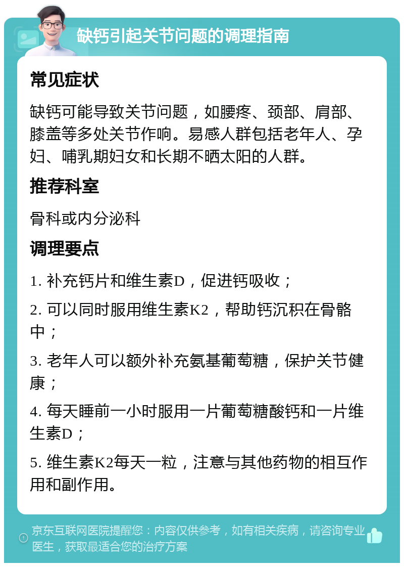 缺钙引起关节问题的调理指南 常见症状 缺钙可能导致关节问题，如腰疼、颈部、肩部、膝盖等多处关节作响。易感人群包括老年人、孕妇、哺乳期妇女和长期不晒太阳的人群。 推荐科室 骨科或内分泌科 调理要点 1. 补充钙片和维生素D，促进钙吸收； 2. 可以同时服用维生素K2，帮助钙沉积在骨骼中； 3. 老年人可以额外补充氨基葡萄糖，保护关节健康； 4. 每天睡前一小时服用一片葡萄糖酸钙和一片维生素D； 5. 维生素K2每天一粒，注意与其他药物的相互作用和副作用。