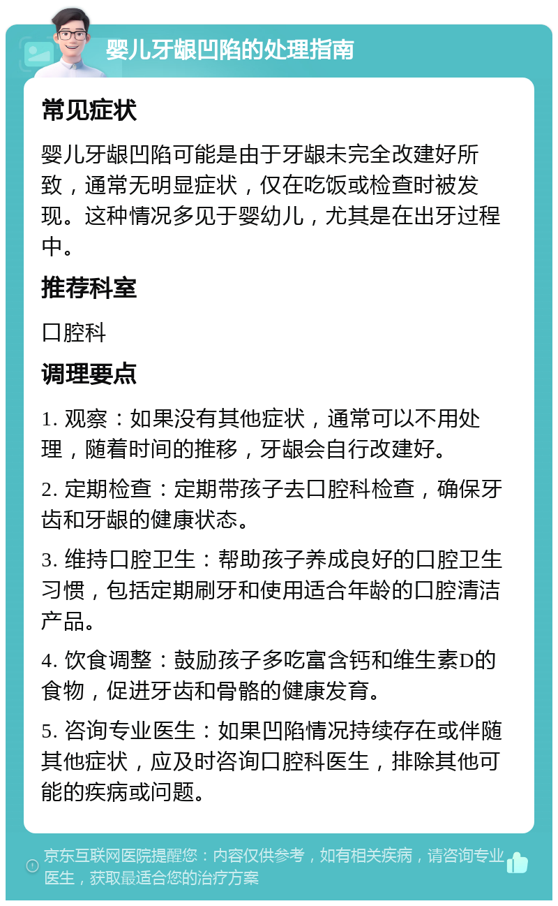 婴儿牙龈凹陷的处理指南 常见症状 婴儿牙龈凹陷可能是由于牙龈未完全改建好所致，通常无明显症状，仅在吃饭或检查时被发现。这种情况多见于婴幼儿，尤其是在出牙过程中。 推荐科室 口腔科 调理要点 1. 观察：如果没有其他症状，通常可以不用处理，随着时间的推移，牙龈会自行改建好。 2. 定期检查：定期带孩子去口腔科检查，确保牙齿和牙龈的健康状态。 3. 维持口腔卫生：帮助孩子养成良好的口腔卫生习惯，包括定期刷牙和使用适合年龄的口腔清洁产品。 4. 饮食调整：鼓励孩子多吃富含钙和维生素D的食物，促进牙齿和骨骼的健康发育。 5. 咨询专业医生：如果凹陷情况持续存在或伴随其他症状，应及时咨询口腔科医生，排除其他可能的疾病或问题。