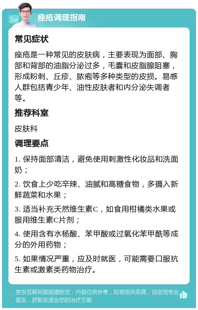 痤疮调理指南 常见症状 痤疮是一种常见的皮肤病，主要表现为面部、胸部和背部的油脂分泌过多，毛囊和皮脂腺阻塞，形成粉刺、丘疹、脓疱等多种类型的皮损。易感人群包括青少年、油性皮肤者和内分泌失调者等。 推荐科室 皮肤科 调理要点 1. 保持面部清洁，避免使用刺激性化妆品和洗面奶； 2. 饮食上少吃辛辣、油腻和高糖食物，多摄入新鲜蔬菜和水果； 3. 适当补充天然维生素C，如食用柑橘类水果或服用维生素C片剂； 4. 使用含有水杨酸、苯甲酸或过氧化苯甲酰等成分的外用药物； 5. 如果情况严重，应及时就医，可能需要口服抗生素或激素类药物治疗。