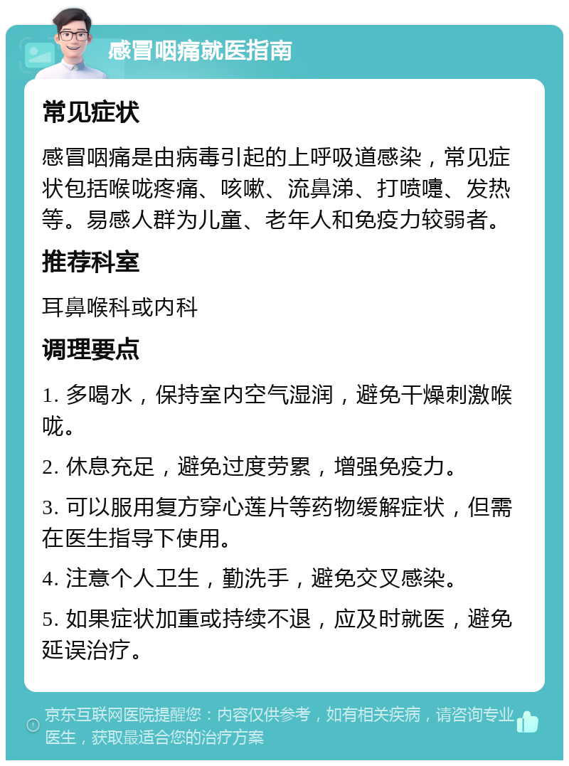 感冒咽痛就医指南 常见症状 感冒咽痛是由病毒引起的上呼吸道感染，常见症状包括喉咙疼痛、咳嗽、流鼻涕、打喷嚏、发热等。易感人群为儿童、老年人和免疫力较弱者。 推荐科室 耳鼻喉科或内科 调理要点 1. 多喝水，保持室内空气湿润，避免干燥刺激喉咙。 2. 休息充足，避免过度劳累，增强免疫力。 3. 可以服用复方穿心莲片等药物缓解症状，但需在医生指导下使用。 4. 注意个人卫生，勤洗手，避免交叉感染。 5. 如果症状加重或持续不退，应及时就医，避免延误治疗。