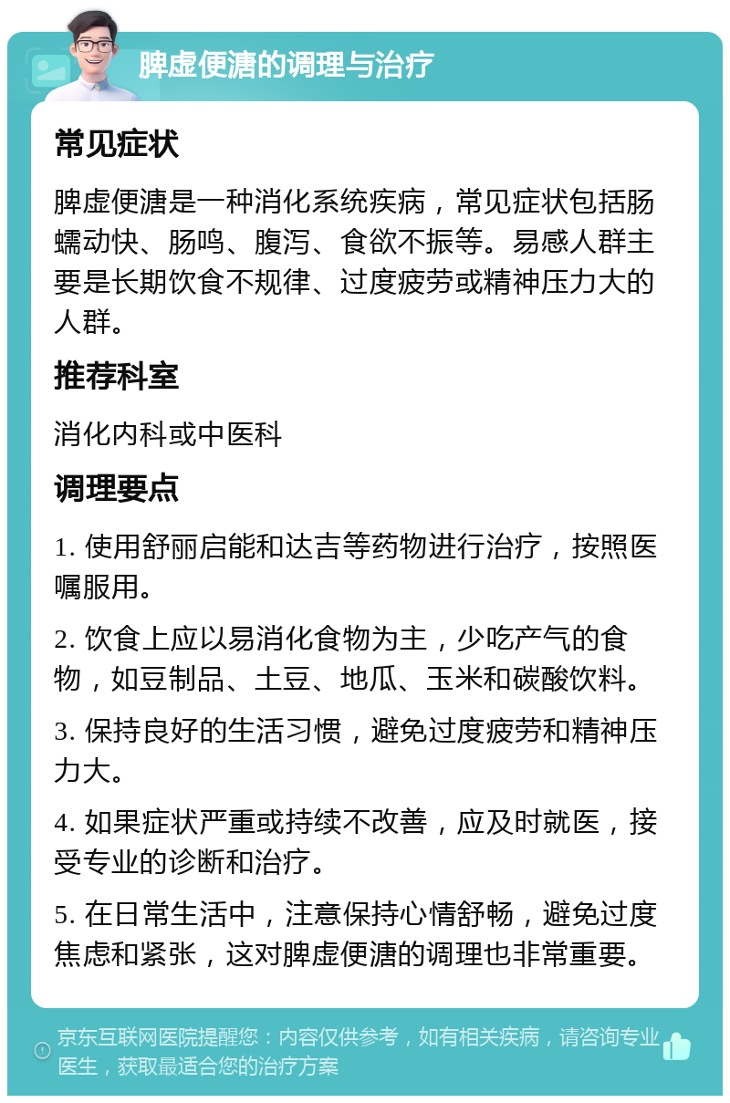 脾虚便溏的调理与治疗 常见症状 脾虚便溏是一种消化系统疾病，常见症状包括肠蠕动快、肠鸣、腹泻、食欲不振等。易感人群主要是长期饮食不规律、过度疲劳或精神压力大的人群。 推荐科室 消化内科或中医科 调理要点 1. 使用舒丽启能和达吉等药物进行治疗，按照医嘱服用。 2. 饮食上应以易消化食物为主，少吃产气的食物，如豆制品、土豆、地瓜、玉米和碳酸饮料。 3. 保持良好的生活习惯，避免过度疲劳和精神压力大。 4. 如果症状严重或持续不改善，应及时就医，接受专业的诊断和治疗。 5. 在日常生活中，注意保持心情舒畅，避免过度焦虑和紧张，这对脾虚便溏的调理也非常重要。