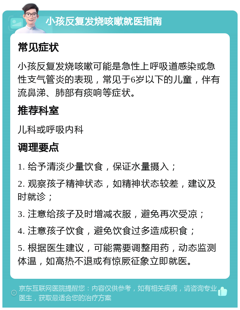 小孩反复发烧咳嗽就医指南 常见症状 小孩反复发烧咳嗽可能是急性上呼吸道感染或急性支气管炎的表现，常见于6岁以下的儿童，伴有流鼻涕、肺部有痰响等症状。 推荐科室 儿科或呼吸内科 调理要点 1. 给予清淡少量饮食，保证水量摄入； 2. 观察孩子精神状态，如精神状态较差，建议及时就诊； 3. 注意给孩子及时增减衣服，避免再次受凉； 4. 注意孩子饮食，避免饮食过多造成积食； 5. 根据医生建议，可能需要调整用药，动态监测体温，如高热不退或有惊厥征象立即就医。