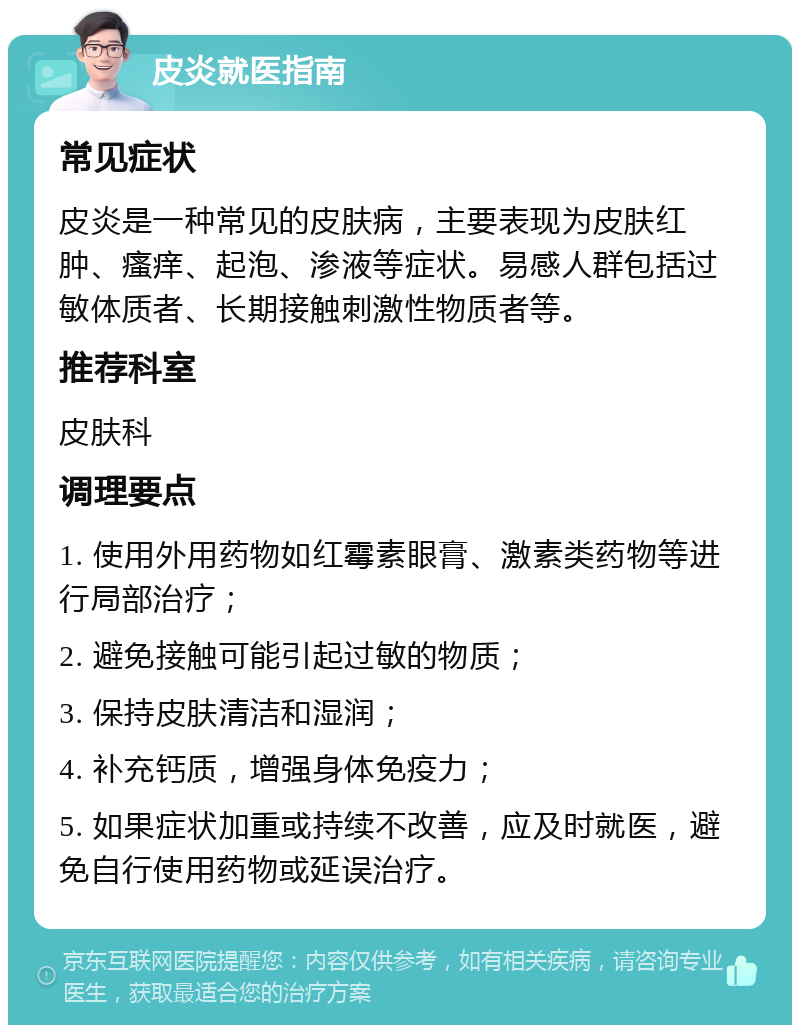 皮炎就医指南 常见症状 皮炎是一种常见的皮肤病，主要表现为皮肤红肿、瘙痒、起泡、渗液等症状。易感人群包括过敏体质者、长期接触刺激性物质者等。 推荐科室 皮肤科 调理要点 1. 使用外用药物如红霉素眼膏、激素类药物等进行局部治疗； 2. 避免接触可能引起过敏的物质； 3. 保持皮肤清洁和湿润； 4. 补充钙质，增强身体免疫力； 5. 如果症状加重或持续不改善，应及时就医，避免自行使用药物或延误治疗。