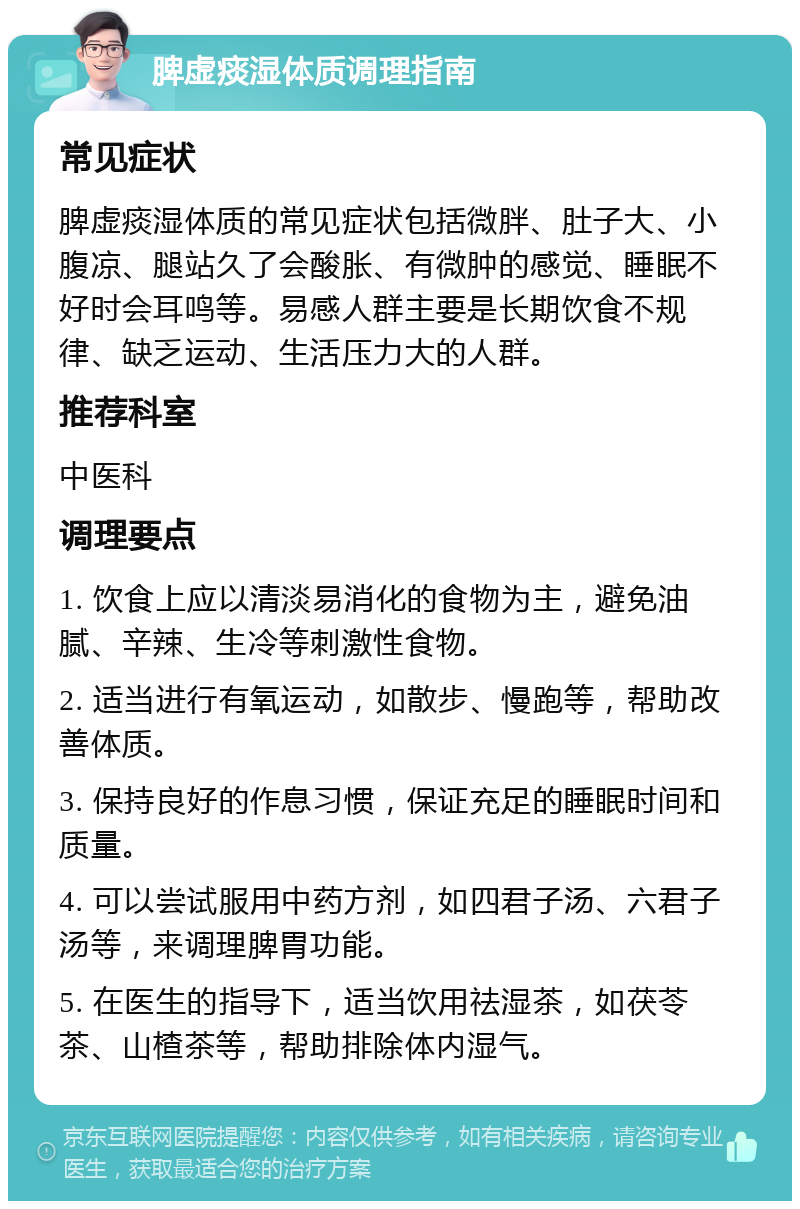 脾虚痰湿体质调理指南 常见症状 脾虚痰湿体质的常见症状包括微胖、肚子大、小腹凉、腿站久了会酸胀、有微肿的感觉、睡眠不好时会耳鸣等。易感人群主要是长期饮食不规律、缺乏运动、生活压力大的人群。 推荐科室 中医科 调理要点 1. 饮食上应以清淡易消化的食物为主，避免油腻、辛辣、生冷等刺激性食物。 2. 适当进行有氧运动，如散步、慢跑等，帮助改善体质。 3. 保持良好的作息习惯，保证充足的睡眠时间和质量。 4. 可以尝试服用中药方剂，如四君子汤、六君子汤等，来调理脾胃功能。 5. 在医生的指导下，适当饮用祛湿茶，如茯苓茶、山楂茶等，帮助排除体内湿气。