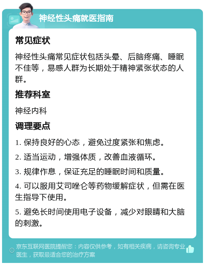 神经性头痛就医指南 常见症状 神经性头痛常见症状包括头晕、后脑疼痛、睡眠不佳等，易感人群为长期处于精神紧张状态的人群。 推荐科室 神经内科 调理要点 1. 保持良好的心态，避免过度紧张和焦虑。 2. 适当运动，增强体质，改善血液循环。 3. 规律作息，保证充足的睡眠时间和质量。 4. 可以服用艾司唑仑等药物缓解症状，但需在医生指导下使用。 5. 避免长时间使用电子设备，减少对眼睛和大脑的刺激。