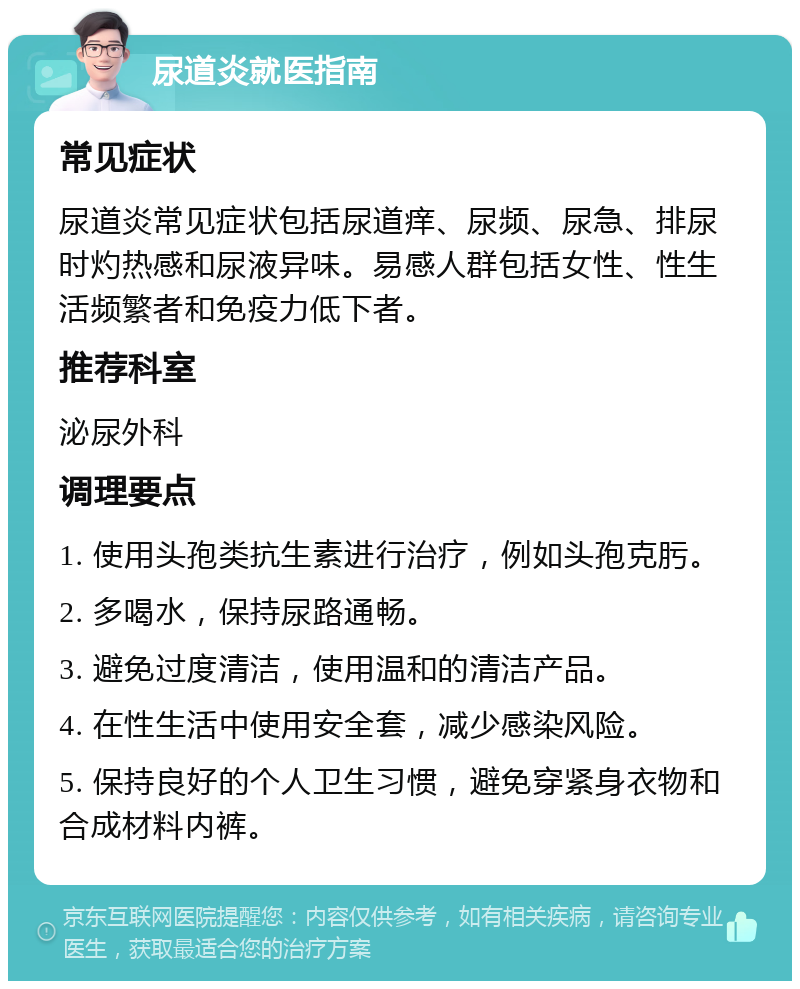 尿道炎就医指南 常见症状 尿道炎常见症状包括尿道痒、尿频、尿急、排尿时灼热感和尿液异味。易感人群包括女性、性生活频繁者和免疫力低下者。 推荐科室 泌尿外科 调理要点 1. 使用头孢类抗生素进行治疗，例如头孢克肟。 2. 多喝水，保持尿路通畅。 3. 避免过度清洁，使用温和的清洁产品。 4. 在性生活中使用安全套，减少感染风险。 5. 保持良好的个人卫生习惯，避免穿紧身衣物和合成材料内裤。