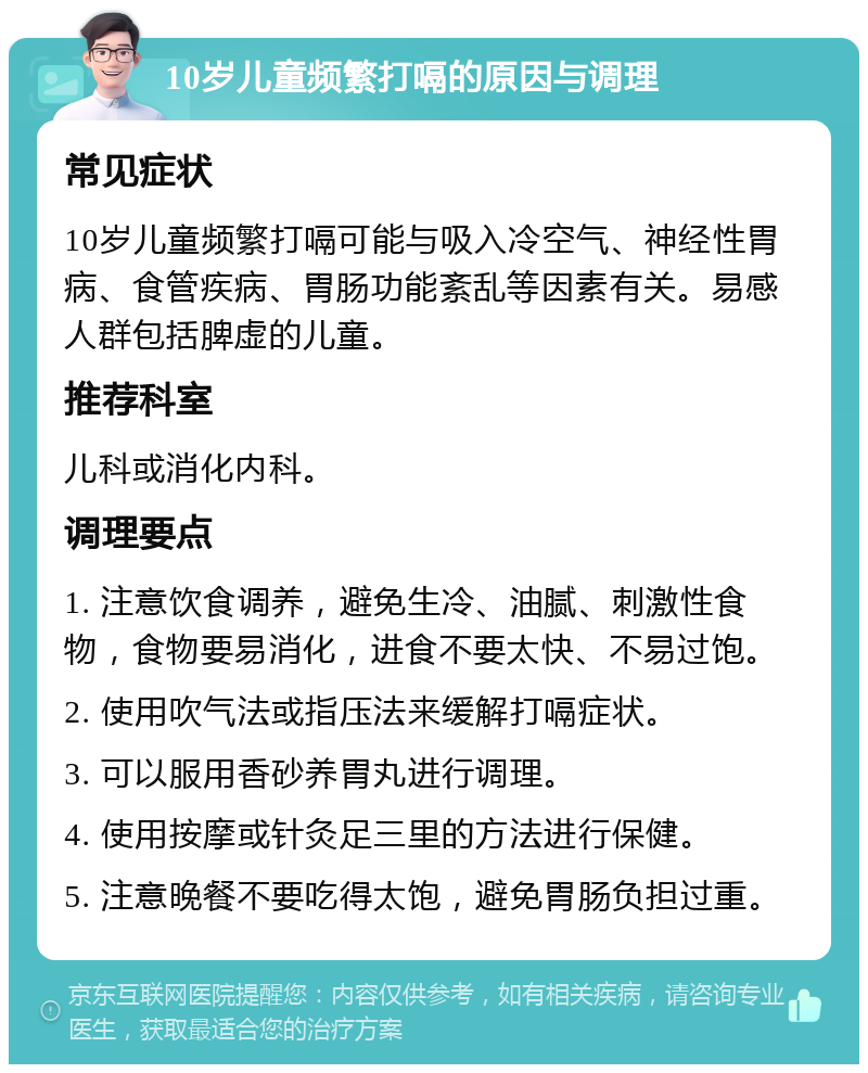 10岁儿童频繁打嗝的原因与调理 常见症状 10岁儿童频繁打嗝可能与吸入冷空气、神经性胃病、食管疾病、胃肠功能紊乱等因素有关。易感人群包括脾虚的儿童。 推荐科室 儿科或消化内科。 调理要点 1. 注意饮食调养，避免生冷、油腻、刺激性食物，食物要易消化，进食不要太快、不易过饱。 2. 使用吹气法或指压法来缓解打嗝症状。 3. 可以服用香砂养胃丸进行调理。 4. 使用按摩或针灸足三里的方法进行保健。 5. 注意晚餐不要吃得太饱，避免胃肠负担过重。