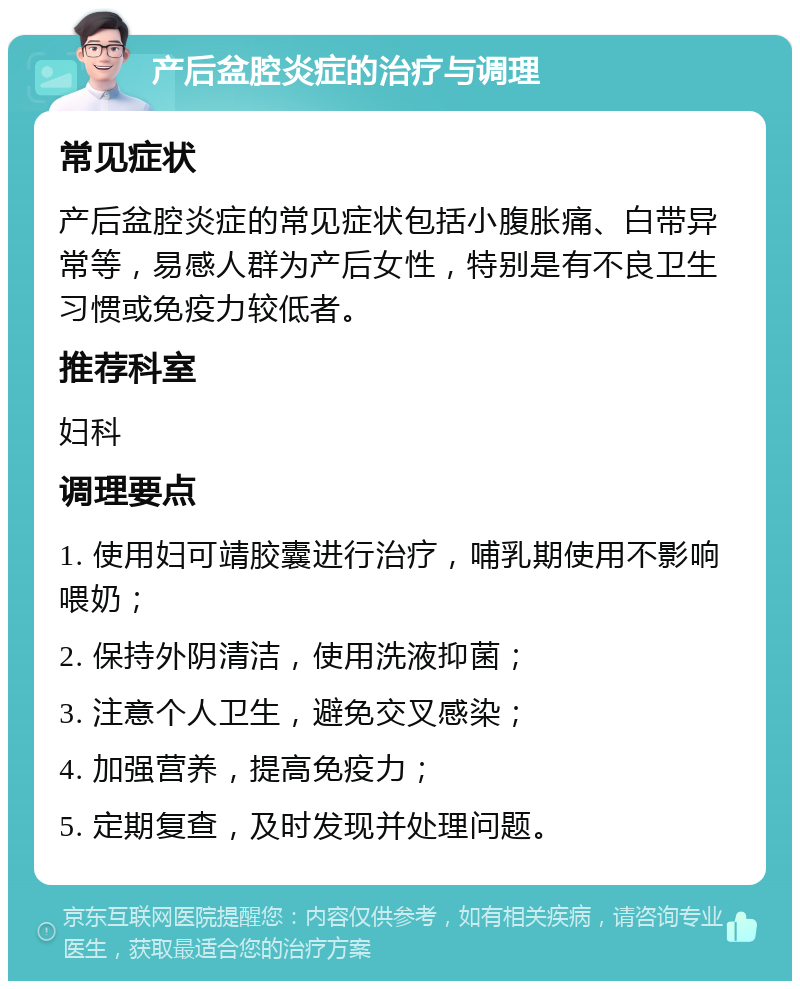 产后盆腔炎症的治疗与调理 常见症状 产后盆腔炎症的常见症状包括小腹胀痛、白带异常等，易感人群为产后女性，特别是有不良卫生习惯或免疫力较低者。 推荐科室 妇科 调理要点 1. 使用妇可靖胶囊进行治疗，哺乳期使用不影响喂奶； 2. 保持外阴清洁，使用洗液抑菌； 3. 注意个人卫生，避免交叉感染； 4. 加强营养，提高免疫力； 5. 定期复查，及时发现并处理问题。