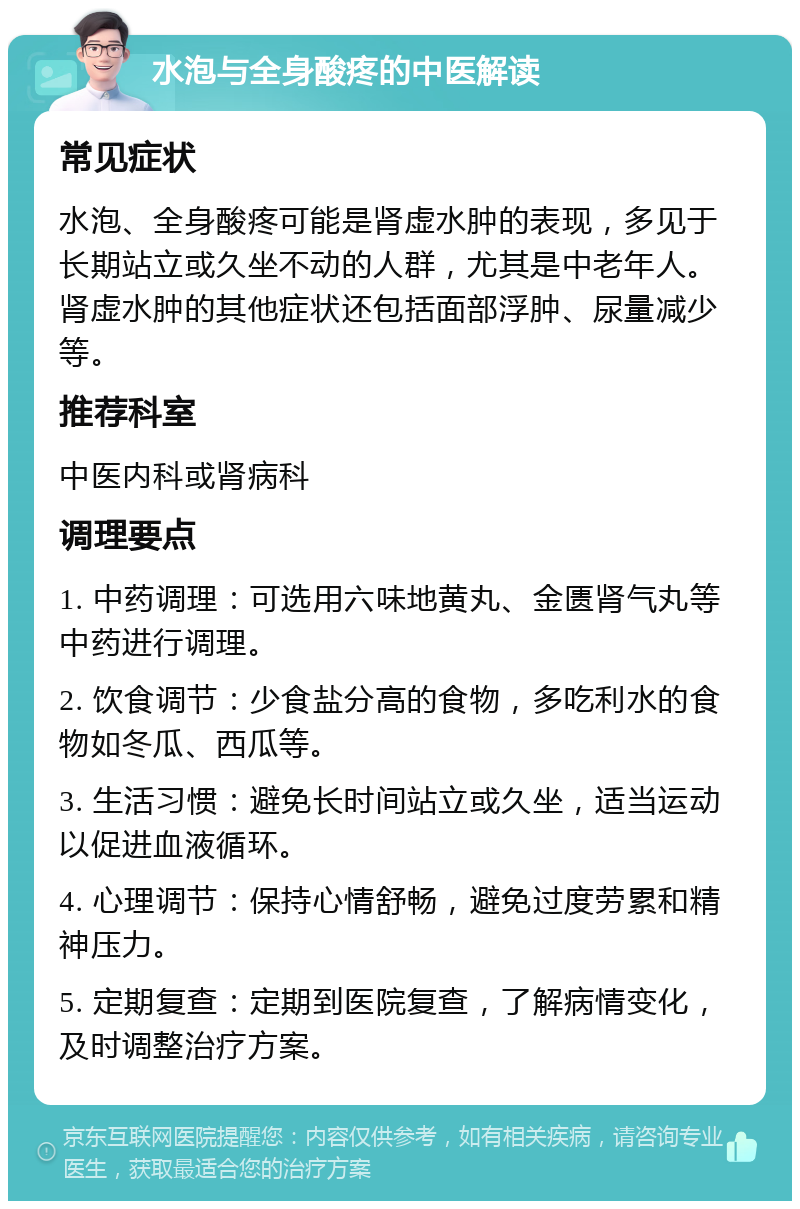 水泡与全身酸疼的中医解读 常见症状 水泡、全身酸疼可能是肾虚水肿的表现，多见于长期站立或久坐不动的人群，尤其是中老年人。肾虚水肿的其他症状还包括面部浮肿、尿量减少等。 推荐科室 中医内科或肾病科 调理要点 1. 中药调理：可选用六味地黄丸、金匮肾气丸等中药进行调理。 2. 饮食调节：少食盐分高的食物，多吃利水的食物如冬瓜、西瓜等。 3. 生活习惯：避免长时间站立或久坐，适当运动以促进血液循环。 4. 心理调节：保持心情舒畅，避免过度劳累和精神压力。 5. 定期复查：定期到医院复查，了解病情变化，及时调整治疗方案。