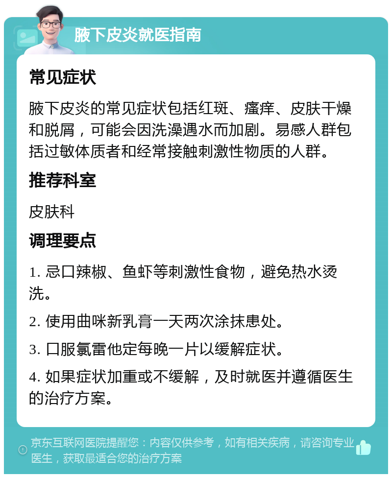 腋下皮炎就医指南 常见症状 腋下皮炎的常见症状包括红斑、瘙痒、皮肤干燥和脱屑，可能会因洗澡遇水而加剧。易感人群包括过敏体质者和经常接触刺激性物质的人群。 推荐科室 皮肤科 调理要点 1. 忌口辣椒、鱼虾等刺激性食物，避免热水烫洗。 2. 使用曲咪新乳膏一天两次涂抹患处。 3. 口服氯雷他定每晚一片以缓解症状。 4. 如果症状加重或不缓解，及时就医并遵循医生的治疗方案。