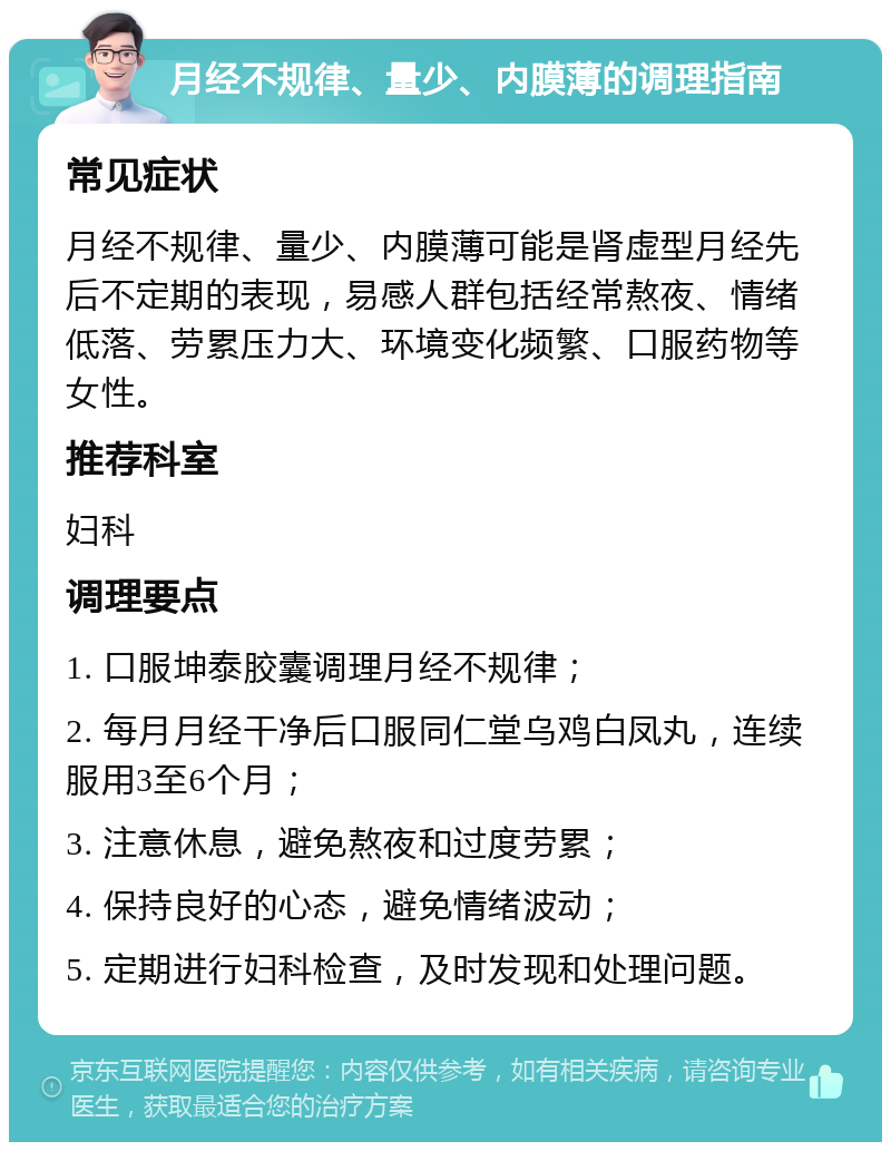 月经不规律、量少、内膜薄的调理指南 常见症状 月经不规律、量少、内膜薄可能是肾虚型月经先后不定期的表现，易感人群包括经常熬夜、情绪低落、劳累压力大、环境变化频繁、口服药物等女性。 推荐科室 妇科 调理要点 1. 口服坤泰胶囊调理月经不规律； 2. 每月月经干净后口服同仁堂乌鸡白凤丸，连续服用3至6个月； 3. 注意休息，避免熬夜和过度劳累； 4. 保持良好的心态，避免情绪波动； 5. 定期进行妇科检查，及时发现和处理问题。