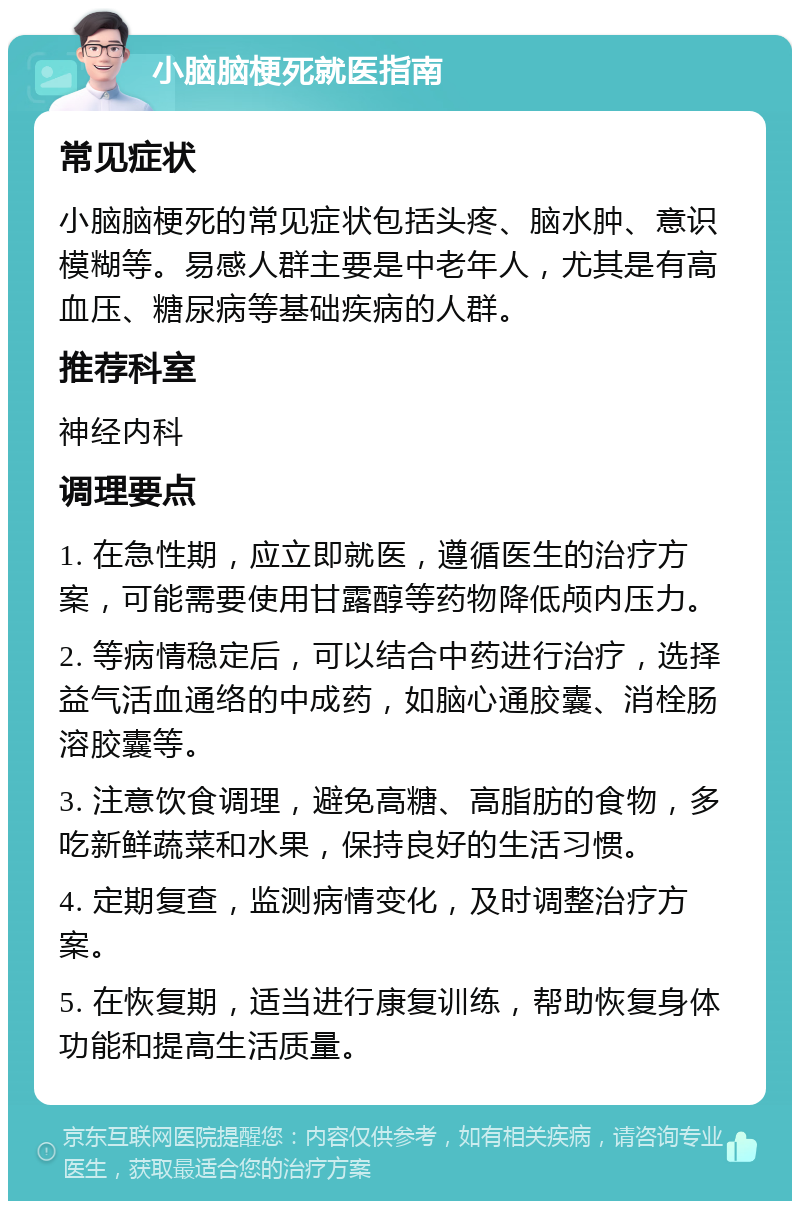 小脑脑梗死就医指南 常见症状 小脑脑梗死的常见症状包括头疼、脑水肿、意识模糊等。易感人群主要是中老年人，尤其是有高血压、糖尿病等基础疾病的人群。 推荐科室 神经内科 调理要点 1. 在急性期，应立即就医，遵循医生的治疗方案，可能需要使用甘露醇等药物降低颅内压力。 2. 等病情稳定后，可以结合中药进行治疗，选择益气活血通络的中成药，如脑心通胶囊、消栓肠溶胶囊等。 3. 注意饮食调理，避免高糖、高脂肪的食物，多吃新鲜蔬菜和水果，保持良好的生活习惯。 4. 定期复查，监测病情变化，及时调整治疗方案。 5. 在恢复期，适当进行康复训练，帮助恢复身体功能和提高生活质量。