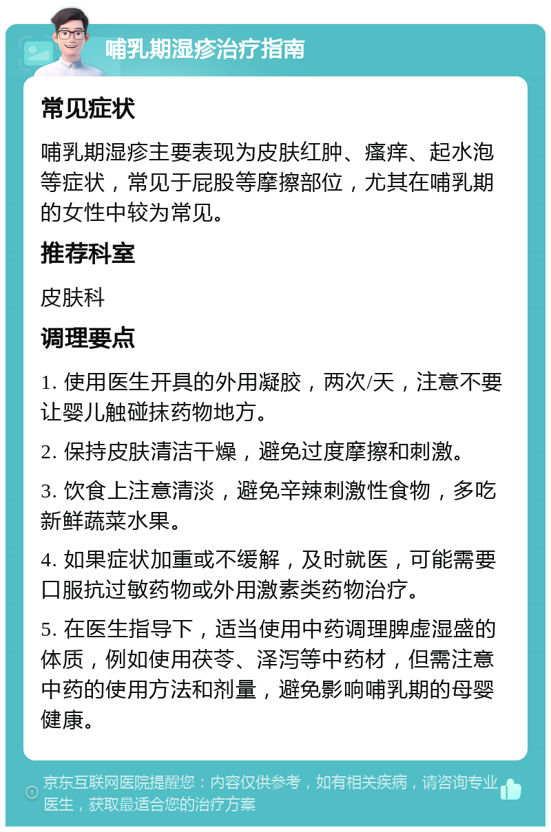 哺乳期湿疹治疗指南 常见症状 哺乳期湿疹主要表现为皮肤红肿、瘙痒、起水泡等症状，常见于屁股等摩擦部位，尤其在哺乳期的女性中较为常见。 推荐科室 皮肤科 调理要点 1. 使用医生开具的外用凝胶，两次/天，注意不要让婴儿触碰抹药物地方。 2. 保持皮肤清洁干燥，避免过度摩擦和刺激。 3. 饮食上注意清淡，避免辛辣刺激性食物，多吃新鲜蔬菜水果。 4. 如果症状加重或不缓解，及时就医，可能需要口服抗过敏药物或外用激素类药物治疗。 5. 在医生指导下，适当使用中药调理脾虚湿盛的体质，例如使用茯苓、泽泻等中药材，但需注意中药的使用方法和剂量，避免影响哺乳期的母婴健康。