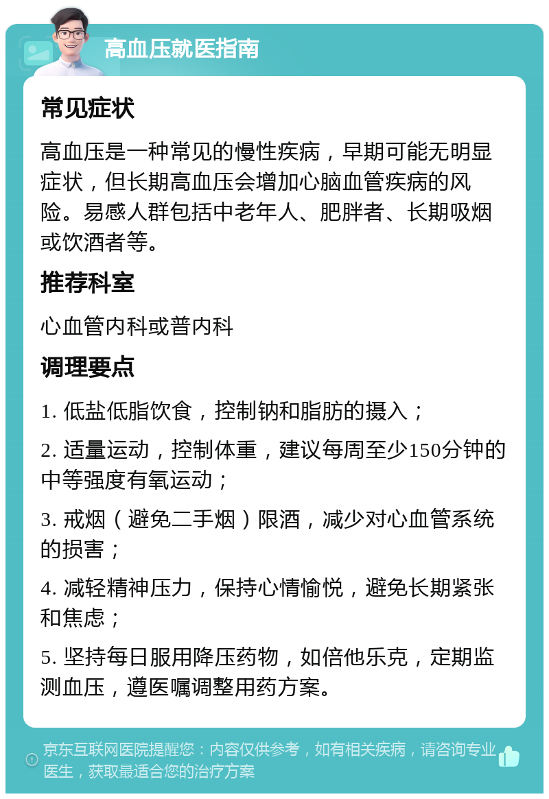 高血压就医指南 常见症状 高血压是一种常见的慢性疾病，早期可能无明显症状，但长期高血压会增加心脑血管疾病的风险。易感人群包括中老年人、肥胖者、长期吸烟或饮酒者等。 推荐科室 心血管内科或普内科 调理要点 1. 低盐低脂饮食，控制钠和脂肪的摄入； 2. 适量运动，控制体重，建议每周至少150分钟的中等强度有氧运动； 3. 戒烟（避免二手烟）限酒，减少对心血管系统的损害； 4. 减轻精神压力，保持心情愉悦，避免长期紧张和焦虑； 5. 坚持每日服用降压药物，如倍他乐克，定期监测血压，遵医嘱调整用药方案。