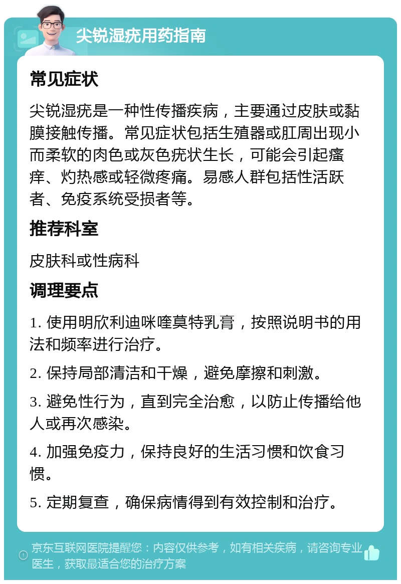 尖锐湿疣用药指南 常见症状 尖锐湿疣是一种性传播疾病，主要通过皮肤或黏膜接触传播。常见症状包括生殖器或肛周出现小而柔软的肉色或灰色疣状生长，可能会引起瘙痒、灼热感或轻微疼痛。易感人群包括性活跃者、免疫系统受损者等。 推荐科室 皮肤科或性病科 调理要点 1. 使用明欣利迪咪喹莫特乳膏，按照说明书的用法和频率进行治疗。 2. 保持局部清洁和干燥，避免摩擦和刺激。 3. 避免性行为，直到完全治愈，以防止传播给他人或再次感染。 4. 加强免疫力，保持良好的生活习惯和饮食习惯。 5. 定期复查，确保病情得到有效控制和治疗。