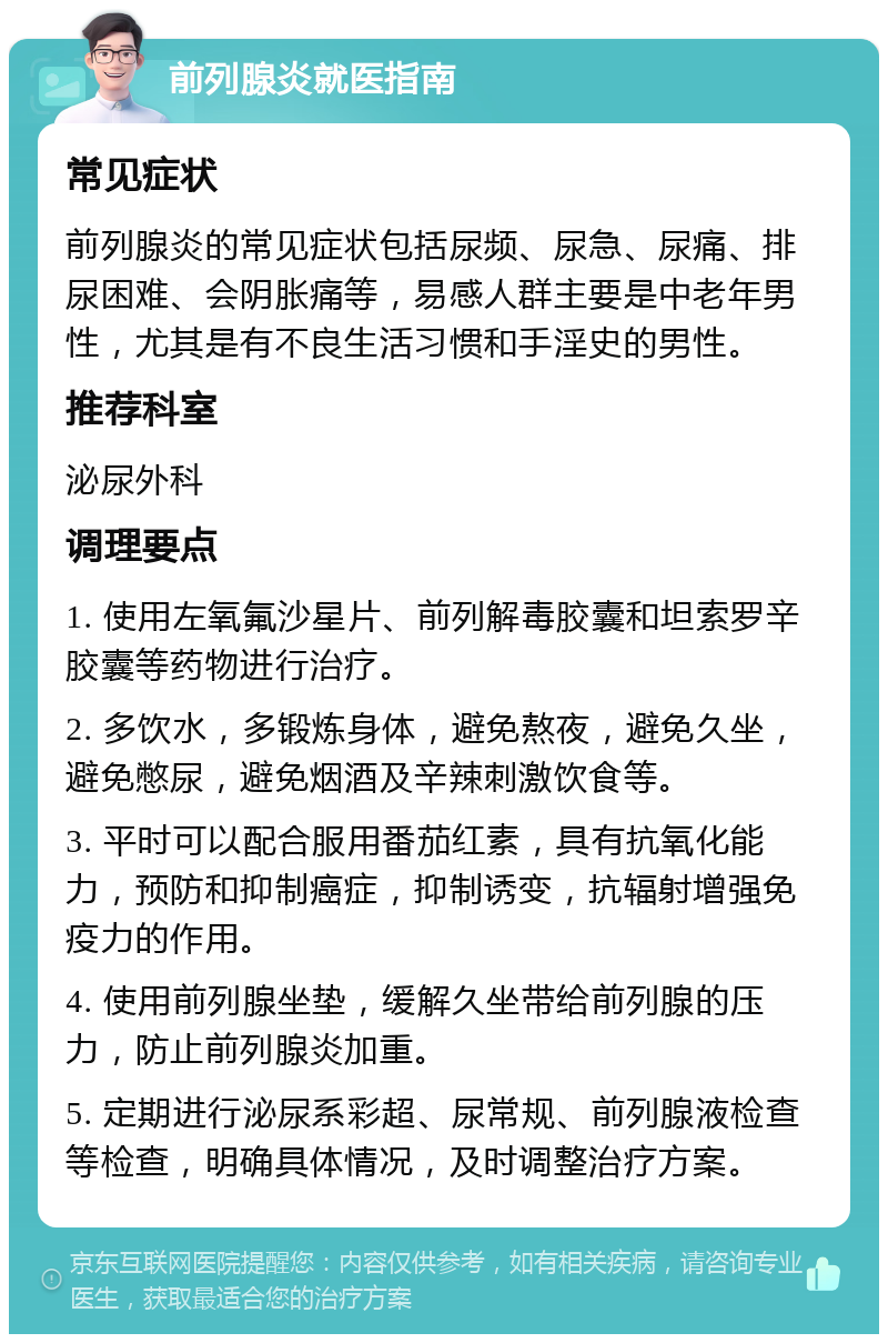 前列腺炎就医指南 常见症状 前列腺炎的常见症状包括尿频、尿急、尿痛、排尿困难、会阴胀痛等，易感人群主要是中老年男性，尤其是有不良生活习惯和手淫史的男性。 推荐科室 泌尿外科 调理要点 1. 使用左氧氟沙星片、前列解毒胶囊和坦索罗辛胶囊等药物进行治疗。 2. 多饮水，多锻炼身体，避免熬夜，避免久坐，避免憋尿，避免烟酒及辛辣刺激饮食等。 3. 平时可以配合服用番茄红素，具有抗氧化能力，预防和抑制癌症，抑制诱变，抗辐射增强免疫力的作用。 4. 使用前列腺坐垫，缓解久坐带给前列腺的压力，防止前列腺炎加重。 5. 定期进行泌尿系彩超、尿常规、前列腺液检查等检查，明确具体情况，及时调整治疗方案。